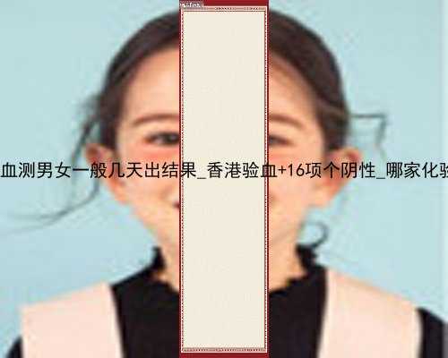 寄香港验血测男女一般几天出结果_香港验血+16项个阴性_哪家化验所权威!